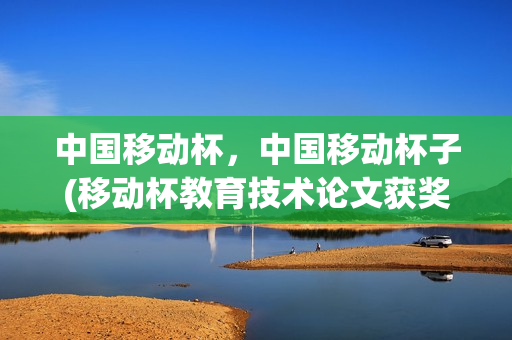 中国移动杯，中国移动杯子(移动杯教育技术论文获奖查询)
