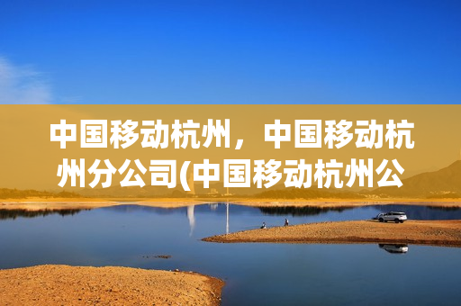 中国移动杭州，中国移动杭州分公司(中国移动杭州公司地址)