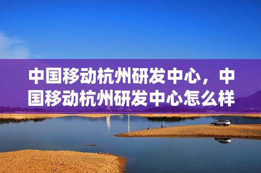 中国移动杭州研发中心，中国移动杭州研发中心怎么样(中国移动杭州研发中心待遇怎么样)