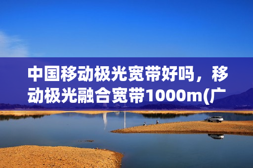 中国移动极光宽带好吗，移动极光融合宽带1000m(广东移动极光宽带)