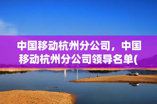 中国移动杭州分公司，中国移动杭州分公司领导名单(浙江杭州移动公司总经理)
