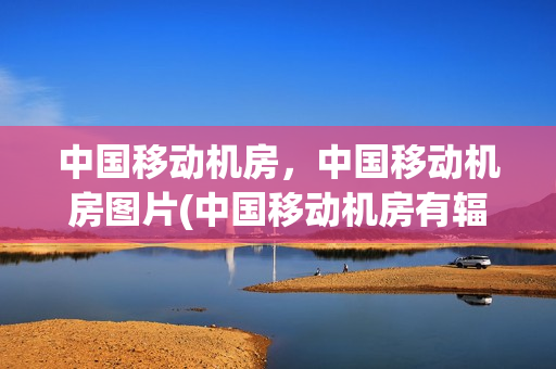 中国移动机房，中国移动机房图片(中国移动机房有辐射吗我输技术人员)
