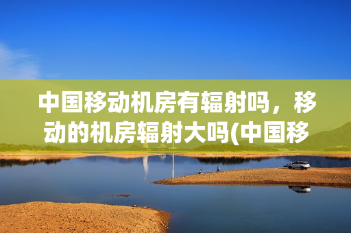 中国移动机房有辐射吗，移动的机房辐射大吗(中国移动机房有辐射吗我输技术人员)