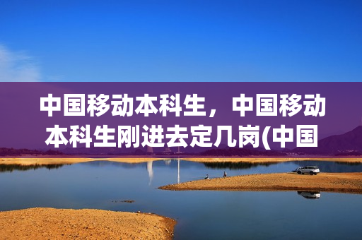 中国移动本科生，中国移动本科生刚进去定几岗(中国移动应届毕业生待遇)
