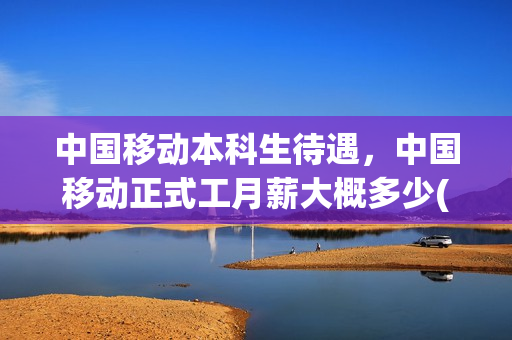 中国移动本科生待遇，中国移动正式工月薪大概多少(移动公司校招本科生工资待遇)