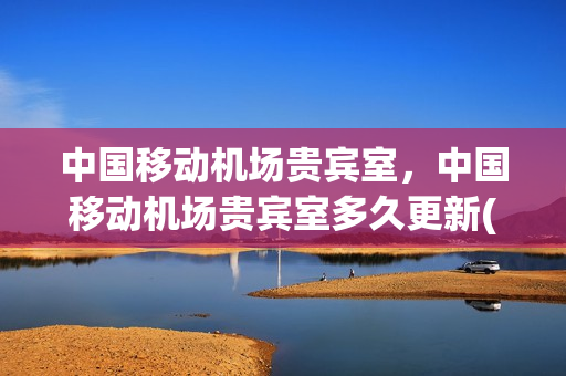 中国移动机场贵宾室，中国移动机场贵宾室多久更新(中国移动 机场休息室)
