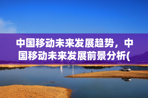 中国移动未来发展趋势，中国移动未来发展前景分析(中国移动未来发展前景如何)