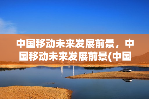 中国移动未来发展前景，中国移动未来发展前景(中国移动前景预测)