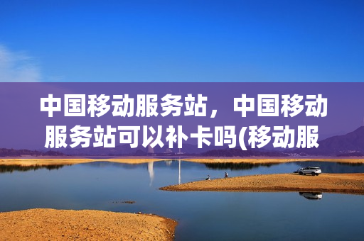 中国移动服务站，中国移动服务站可以补卡吗(移动服务站可以办理业务吗)
