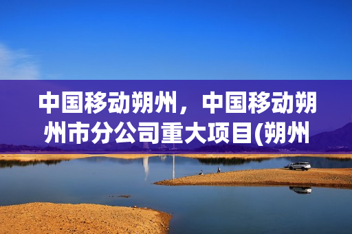 中国移动朔州，中国移动朔州市分公司重大项目(朔州移动大厅在哪里)