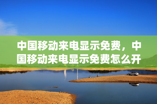 中国移动来电显示免费，中国移动来电显示免费怎么开(中国移动来电显示怎么收费)