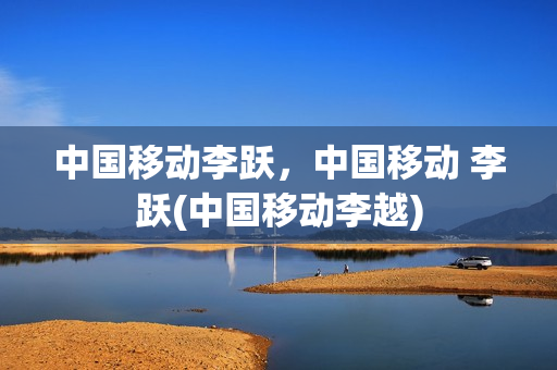 中国移动李跃，中国移动 李跃(中国移动李越)