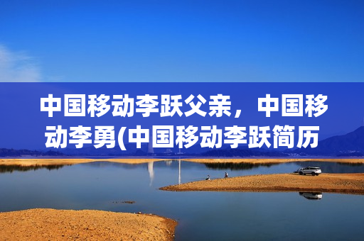 中国移动李跃父亲，中国移动李勇(中国移动李跃简历)