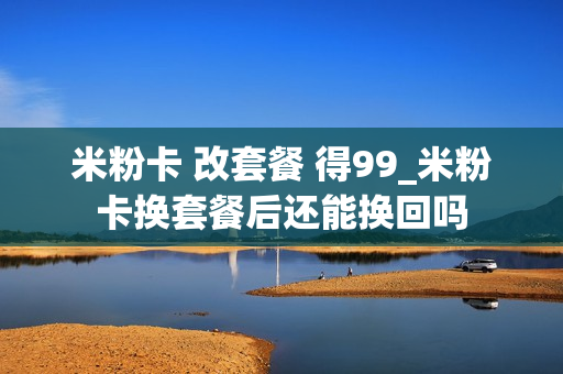 米粉卡 改套餐 得99_米粉卡换套餐后还能换回吗