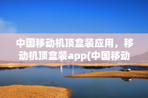 中国移动机顶盒装应用，移动机顶盒装app(中国移动机顶盒怎样安装app)