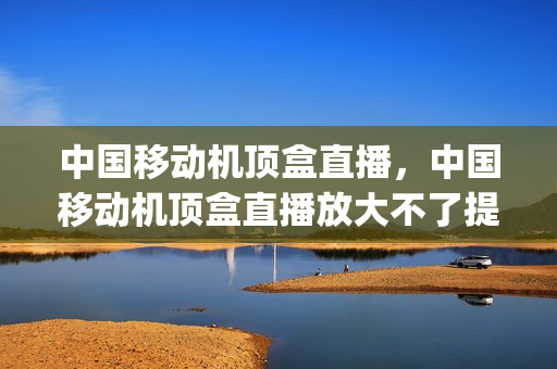 中国移动机顶盒直播，中国移动机顶盒直播放大不了提示有错误(中国移动网络机顶盒电视直播无法播放)