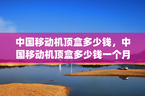 中国移动机顶盒多少钱，中国移动机顶盒多少钱一个月(中国移动机顶盒收费标准)