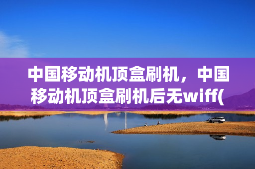 中国移动机顶盒刷机，中国移动机顶盒刷机后无wiff(移动网络机顶盒刷机教程在线视频)