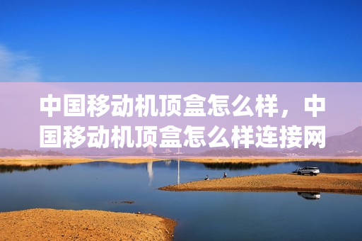 中国移动机顶盒怎么样，中国移动机顶盒怎么样连接网络(中国移动机顶盒联网教程)