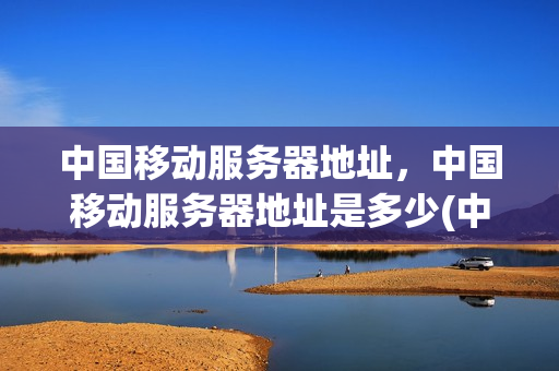 中国移动服务器地址，中国移动服务器地址是多少(中国移动的服务器地址怎么填)