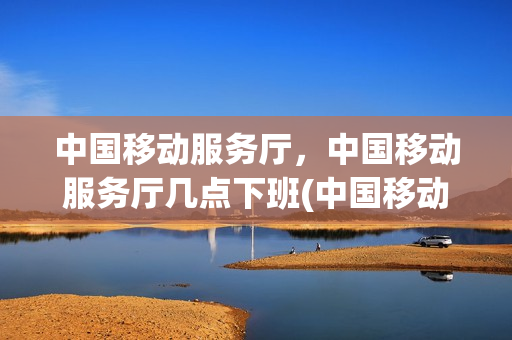 中国移动服务厅，中国移动服务厅几点下班(中国移动服务厅营业时间)