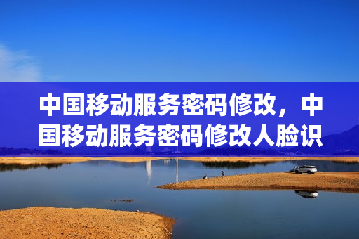 中国移动服务密码修改，中国移动服务密码修改人脸识别不了(移动服务密码修改不了怎么办)