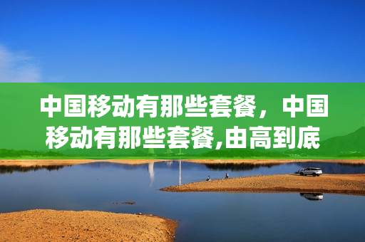 中国移动有那些套餐，中国移动有那些套餐,由高到底(中国移动有哪几种套餐)
