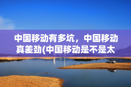 中国移动有多坑，中国移动真差劲(中国移动是不是太坑了)