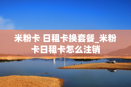 米粉卡 日租卡换套餐_米粉卡日租卡怎么注销