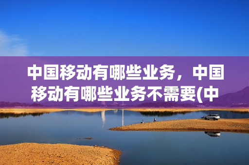 中国移动有哪些业务，中国移动有哪些业务不需要(中国移动的业务有)