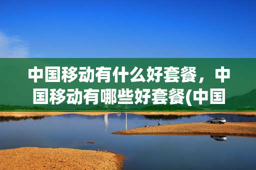 中国移动有什么好套餐，中国移动有哪些好套餐(中国移动好的套餐推荐)