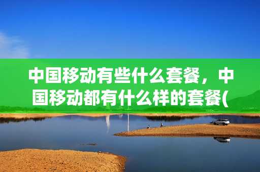 中国移动有些什么套餐，中国移动都有什么样的套餐(中国移动现有什么套餐)