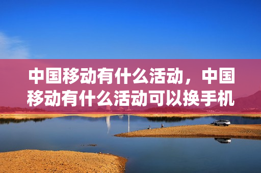 中国移动有什么活动，中国移动有什么活动可以换手机(移动号码换手机活动可靠吗)