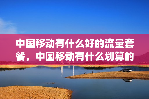 中国移动有什么好的流量套餐，中国移动有什么划算的流量套餐(中国移动有什么流量套餐比较优惠)