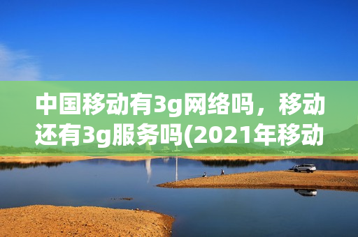 中国移动有3g网络吗，移动还有3g服务吗(2021年移动3g网络还能用吗)