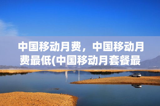 中国移动月费，中国移动月费最低(中国移动月套餐最低)
