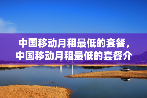 中国移动月租最低的套餐，中国移动月租最低的套餐介绍(2021移动最低月租套餐)