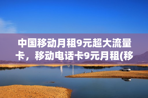 中国移动月租9元超大流量卡，移动电话卡9元月租(移动卡9元月租套餐)