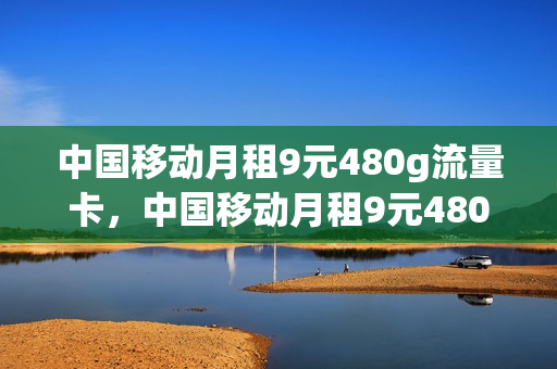 中国移动月租9元480g流量卡，中国移动月租9元480g流量卡多少钱(中国移动9元420g流量是真的吗)