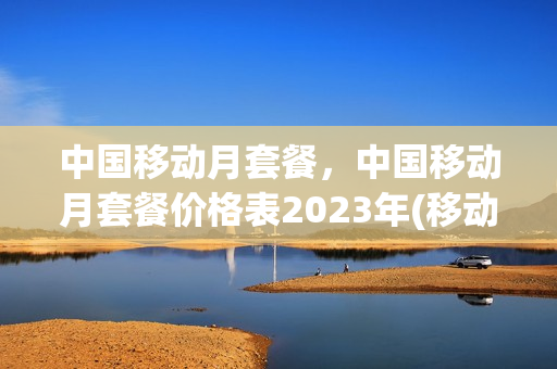 中国移动月套餐，中国移动月套餐价格表2023年(移动月租套餐价格表2021)