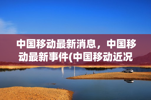 中国移动最新消息，中国移动最新事件(中国移动近况)