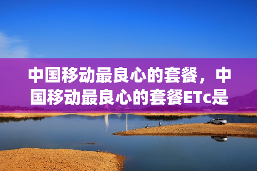 中国移动最良心的套餐，中国移动最良心的套餐ETc是如何办理的(中国移动如何办理套餐最划算)