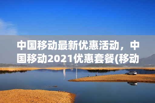 中国移动最新优惠活动，中国移动2021优惠套餐(移动手机最新优惠套餐)
