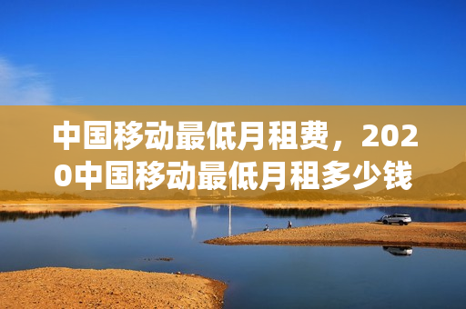 中国移动最低月租费，2020中国移动最低月租多少钱(移动最低月租多少钱2021)