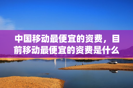 中国移动最便宜的资费，目前移动最便宜的资费是什么(中国移动最便宜是什么套餐)