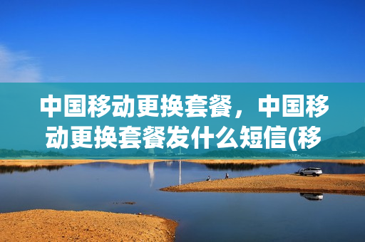 中国移动更换套餐，中国移动更换套餐发什么短信(移动更换套餐是立即生效吗)