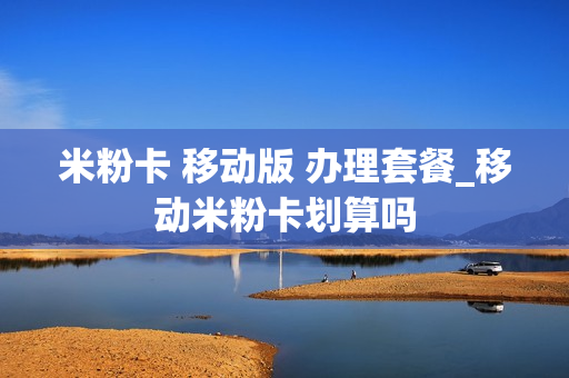 米粉卡 移动版 办理套餐_移动米粉卡划算吗