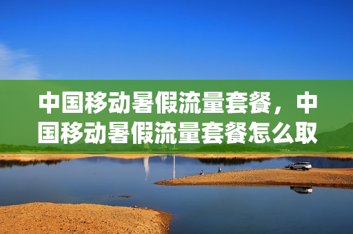 中国移动暑假流量套餐，中国移动暑假流量套餐怎么取消(中国移动暑假流量活动)