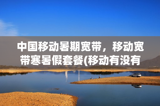 中国移动暑期宽带，移动宽带寒暑假套餐(移动有没有假期宽带)