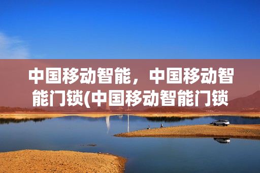 中国移动智能，中国移动智能门锁(中国移动智能门锁使用说明)